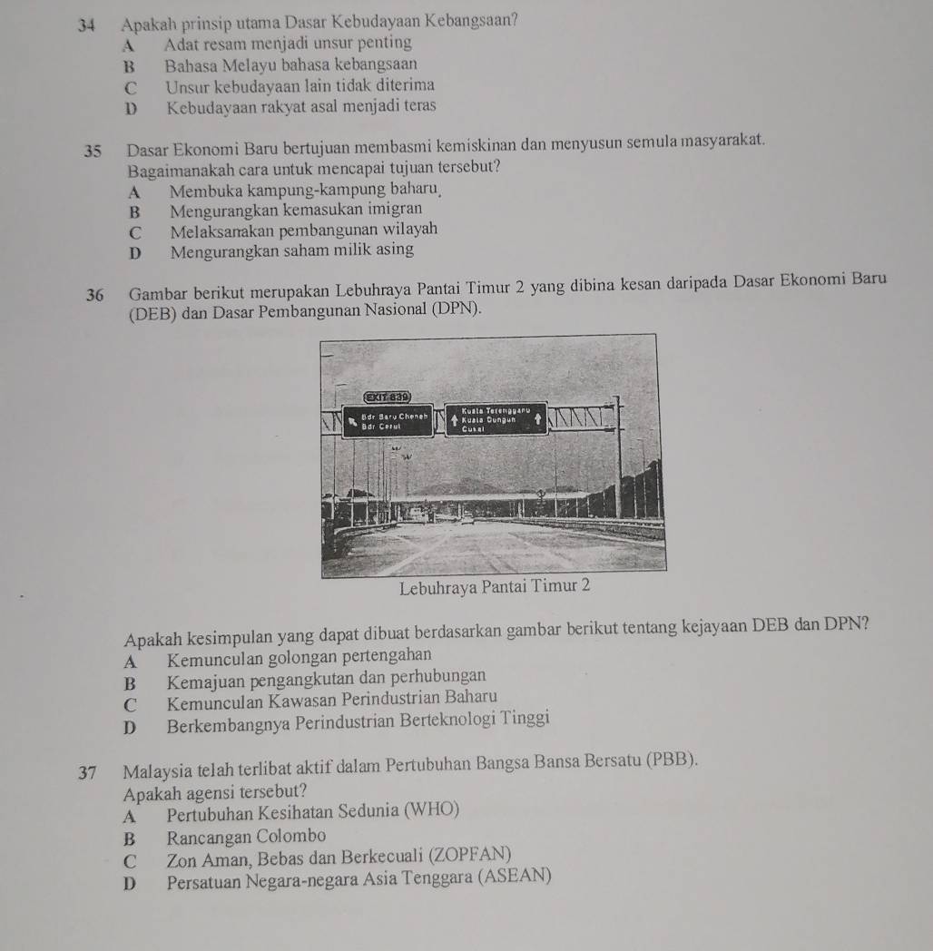 Apakah prinsip utama Dasar Kebudayaan Kebangsaan?
A Adat resam menjadi unsur penting
B Bahasa Melayu bahasa kebangsaan
C Unsur kebudayaan lain tidak diterima
D Kebudayaan rakyat asal menjadi teras
35 Dasar Ekonomi Baru bertujuan membasmi kemiskinan dan menyusun semula masyarakat.
Bagaimanakah cara untuk mencapai tujuan tersebut?
A Membuka kampung-kampung baharu
B Mengurangkan kemasukan imigran
C Melaksanakan pembangunan wilayah
D Mengurangkan saham milik asing
36 Gambar berikut merupakan Lebuhraya Pantai Timur 2 yang dibina kesan daripada Dasar Ekonomi Baru
(DEB) dan Dasar Pembangunan Nasional (DPN).
Apakah kesimpulan yang dapat dibuat berdasarkan gambar berikut tentang kejayaan DEB dan DPN?
A Kemunculan golongan pertengahan
B Kemajuan pengangkutan dan perhubungan
C Kemunculan Kawasan Perindustrian Baharu
D Berkembangnya Perindustrian Berteknologi Tinggi
37 Malaysia te1ah terlibat aktif dalam Pertubuhan Bangsa Bansa Bersatu (PBB).
Apakah agensi tersebut?
A Pertubuhan Kesihatan Sedunia (WHO)
B Rancangan Colombo
C Zon Aman, Bebas dan Berkecuali (ZOPFAN)
D Persatuan Negara-negara Asia Tenggara (ASEAN)