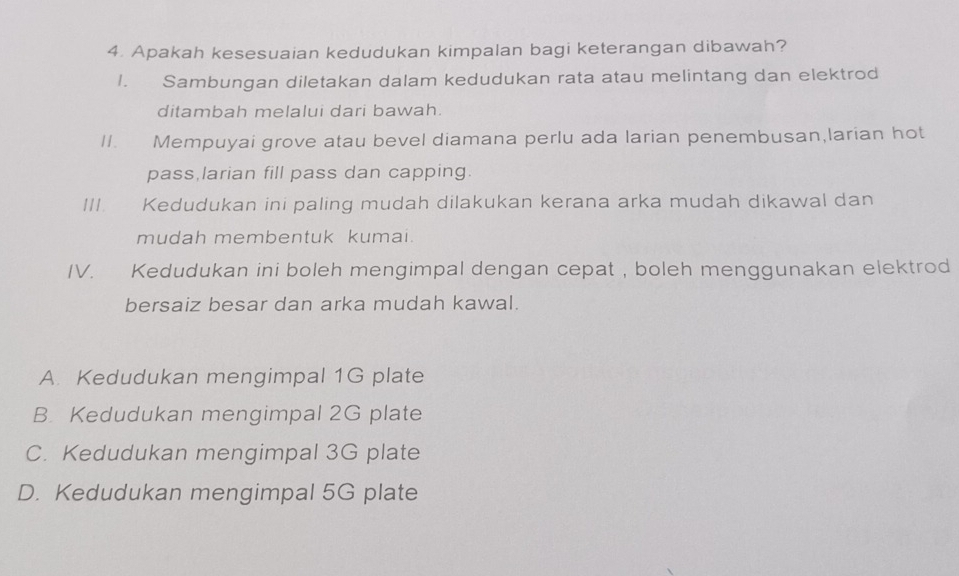 Apakah kesesuaian kedudukan kimpalan bagi keterangan dibawah?
1. Sambungan diletakan dalam kedudukan rata atau melintang dan elektrod
ditambah melalui dari bawah.
II. Mempuyai grove atau bevel diamana perlu ada larian penembusan,larian hot
pass larian fill pass dan capping.
III. Kedudukan ini paling mudah dilakukan kerana arka mudah dikawal dan
mudah membentuk kumai.
IV. xīn Kedudukan ini boleh mengimpal dengan cepat , boleh menggunakan elektrod
bersaiz besar dan arka mudah kawal.
A. Kedudukan mengimpal 1G plate
B Kedudukan mengimpal 2G plate
C. Kedudukan mengimpal 3G plate
D. Kedudukan mengimpal 5G plate