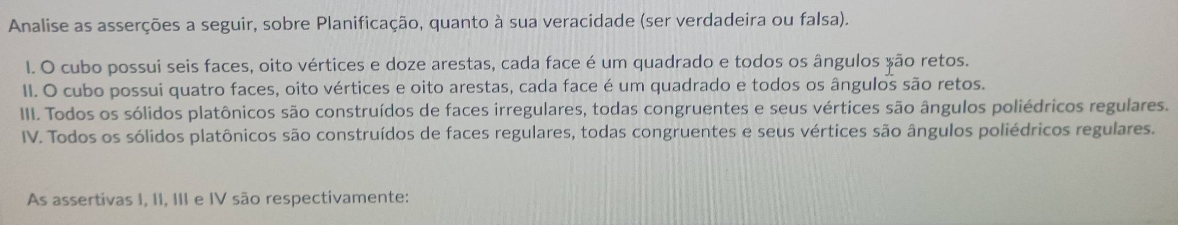 Analise as asserções a seguir, sobre Planificação, quanto à sua veracidade (ser verdadeira ou falsa). 
I. O cubo possui seis faces, oito vértices e doze arestas, cada face é um quadrado e todos os ângulos são retos. 
II. O cubo possui quatro faces, oito vértices e oito arestas, cada face é um quadrado e todos os ângulos são retos. 
III. Todos os sólidos platônicos são construídos de faces irregulares, todas congruentes e seus vértices são ângulos poliédricos regulares. 
IV. Todos os sólidos platônicos são construídos de faces regulares, todas congruentes e seus vértices são ângulos poliédricos regulares. 
As assertivas I, II, III e IV são respectivamente: