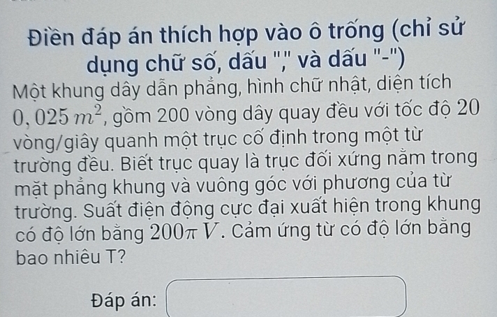 Điền đáp án thích hợp vào ô trống (chỉ sử 
dụng chữ số, dấu ",' và dấu "-'') 
Một khung dây dẫn phẳng, hình chữ nhật, diện tích
0,025m^2 , gồm 200 vòng dây quay đều với tốc độ 20
vòng/giây quanh một trục cố định trong một từ 
trường đều. Biết trục quay là trục đối xứng nằm trong 
mặt phẳng khung và vuông góc với phương của từ 
trường. Suất điện động cực đại xuất hiện trong khung 
có độ lớn bằng 200π V. Cảm ứng từ có độ lớn bằng 
bao nhiêu T? 
Đáp án: