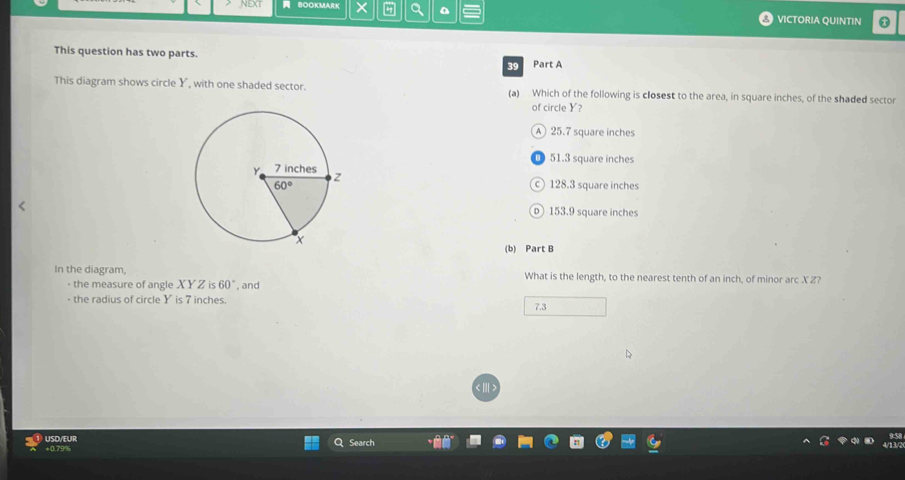 NEXT  BOOKMARK × a VICTORIA QUINTIN *
This question has two parts.
39 Part A
This diagram shows circle Y, with one shaded sector. (a) Which of the following is closest to the area, in square inches, of the shaded sector
of circle Y?
A 25.7 square inches
51.3 square inches
c) 128.3 square inches
153.9 square inches
(b) Part B
In the diagram, What is the length, to the nearest tenth of an inch, of minor arc X Z?
- the measure of angle X Y Z is 60° , and
- the radius of circle Y is 7 inches. 7.3
USD/EUR +0.79%
Search