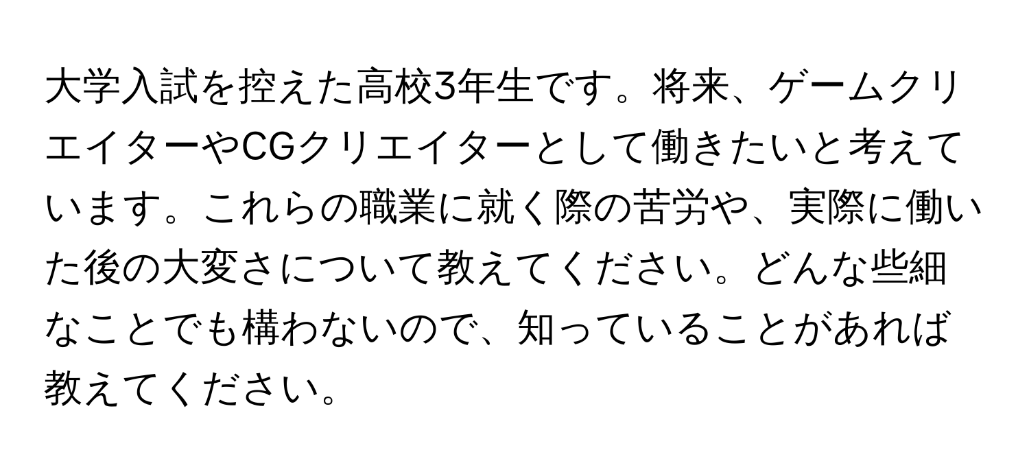 大学入試を控えた高校3年生です。将来、ゲームクリエイターやCGクリエイターとして働きたいと考えています。これらの職業に就く際の苦労や、実際に働いた後の大変さについて教えてください。どんな些細なことでも構わないので、知っていることがあれば教えてください。