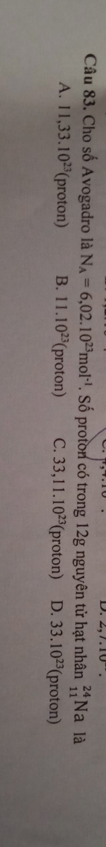 2, 7. 10
Câu 83. Cho số Avogadro là N_A=6,02.10^(23)mol^(-1). Số proton có trong 12g nguyên tử hạt nhân _(11)^(24)Na là
A. 11, 33.10^(23) (proton) B. 11.10^(23) (proton) C. 33, 11.10^(23) (proton) D. 33.10^(23) (proton)