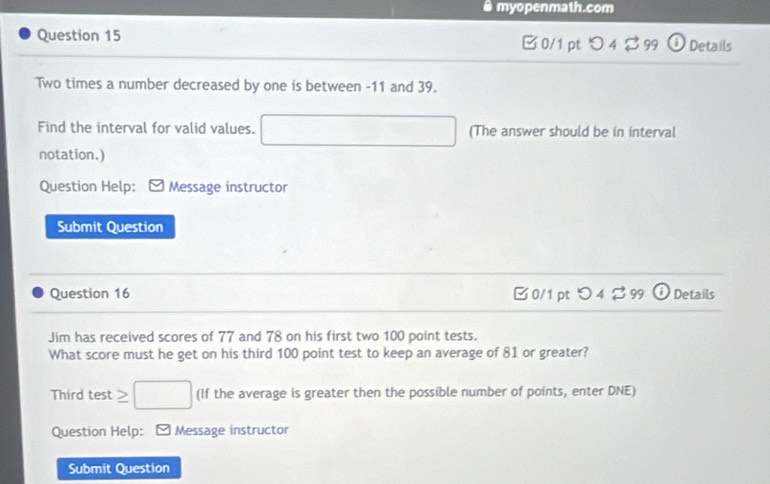 myopenmath.com
Question 15 C 0/1 pt Details
Two times a number decreased by one is between -11 and 39.
Find the interval for valid values. □  (The answer should be in interval
notation.)
Question Help: Message instructor
Submit Question
Question 16 B 0/1 pt O4299 (i Details
Jim has received scores of 77 and 78 on his first two 100 point tests.
What score must he get on his third 100 point test to keep an average of 81 or greater?
Third test ≥ □ (If the average is greater then the possible number of points, enter DNE)
Question Help: - Message instructor
Submit Question