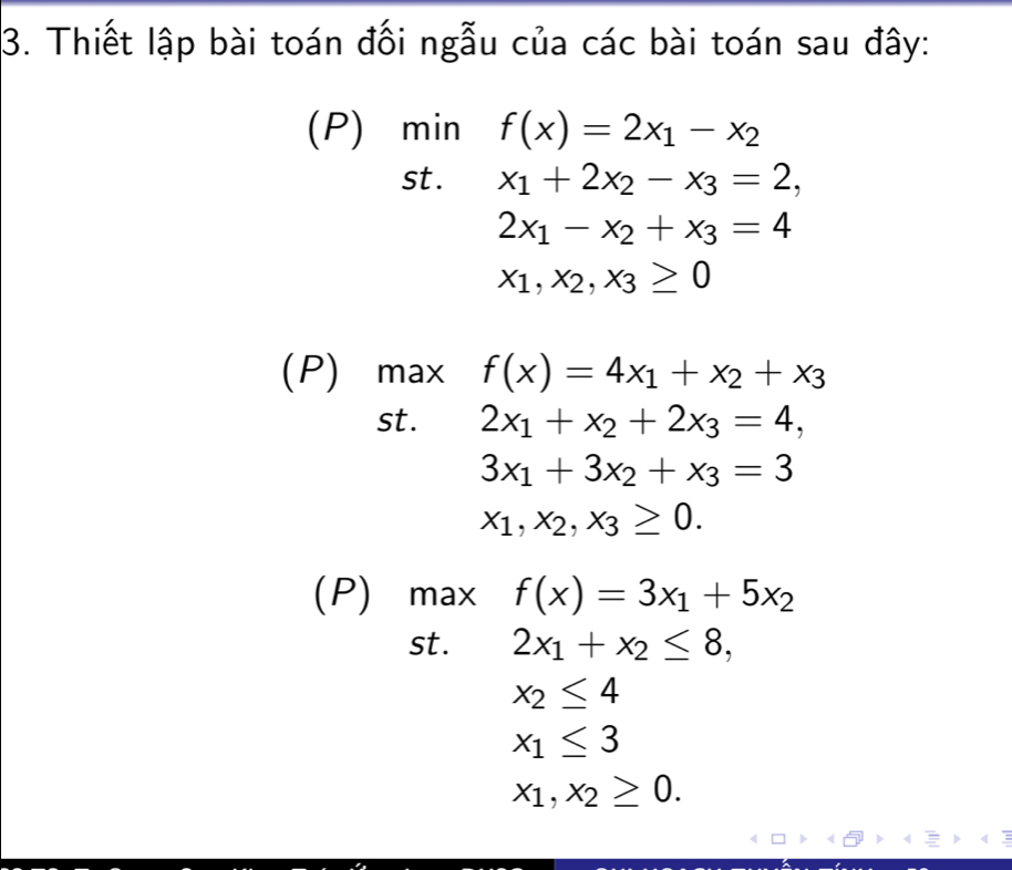 Thiết lập bài toán đối ngẫu của các bài toán sau đây: 
(P) min f(x)=2x_1-x_2
st . x_1+2x_2-x_3=2,
2x_1-x_2+x_3=4
x_1, x_2, x_3≥ 0
(P) max f(x)=4x_1+x_2+x_3
st. 2x_1+x_2+2x_3=4,
3x_1+3x_2+x_3=3
x_1, x_2, x_3≥ 0. 
(P) max f(x)=3x_1+5x_2
st. 2x_1+x_2≤ 8,
x_2≤ 4
x_1≤ 3
x_1, x_2≥ 0.