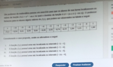 (2 hegin
Um professcr de malomática passou um osercício para que os alunoe de sus turmer localizassem as
ratises da função f(x)=e^x-aln x(a) quai o domínio da função é B= x|x∈ [-10,12] O profesnar
ars os alunes álgura valoras de f(x) 1, que podem ser observados ne labela a seguir
Coniderando o caso proposto, avalie as afirmativas a seguir
1. A função f(x) possuí uma raiz localizada no intervalo [-2,-1]
#. A função f(x) possuí uma raiz localizada no intervalo [-7,-4]
=. A função f(x) possuí uma raiz localizada no intervalo [-4,-3]
rv. A função f(x) possuí uma raiz localizada no intervalo [-10,-9]
mão 10 de 12 Responder Finalizar Avaliacao