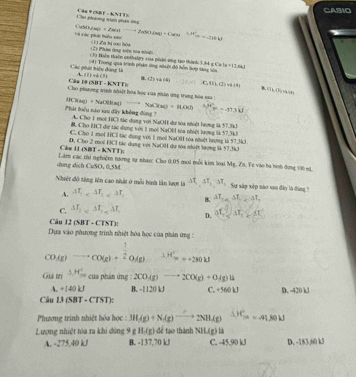 CASIO
Câu 9 (SBT - KNTT):
Cho phương trình phân ứng
và các phát biểu sau: CuSO_4(aq)+Zn(s)to ZnSO_4(aq)+Cu(s) H^2=-21=-210kJ
(1) Zn bị oxi hỏa
(2) Phân ứng trên toa nhiệt
(3) Biến thiên enthalpy của phân ứng tạo thành 3.84 g Cu là +12.6kJ
(4) Trong qua trình phản ứng nhiệt đô hỗn hợp táng lên.
Các phát biêu đùng là
A. (1)va(3) B. C. (1), (2 v△ (4)
Câu 10 (SBT-KNTT): (2)va(4)
B. (1),(3) và (4)
Cho phương trình nhiệt hóa học của phản ứng trung hòa sau :
HCl(aq)+NaOH(aq)to NaCl(aq)+H_2O(l) △ H_(yc)°=-57.3kJ
Phát biểu náo sau đây không đùng ?
A. Cho 1 mol HCl tác dụng với NaOH dự tóa nhiệt lượng là 57.3kJ
B. Cho HCl dư tác dụng với 1 mol NaOH tóa nhiệt lương là 57,3kJ
C. Cho 1 mol HCl tác dụng với 1 mol NaOH tòa nhiệt lượng là 57.3kJ.
D, Cho 2 moi HCl tác dụng với NaOH dư tóa nhiệt lượng là 57,3kJ
Câu 11(SBT-KNTT)
Làm các thí nghiệm tương tự nhau: Cho 0,05 moi mỗi kim loại Mg, Zn. Fe vào ba binh đựng 100 mL
dung dịch CuSO_40.5M
Nhiệt độ tăng lên cao nhật ở mỗi bình lần lượt là △ T_1,△ T_2,△ T_3 Sự sắp xếp nào sau dây là đùng ?
A. △ T_1
B. △ T_1
C. △ T_2 of_2 △ T_2△ T
D.
Câu 12 SBT-CTST)
Dựa vào phương trình nhiệt hóa học của phản ứng :
CO(g)to CO(g)+ 1/2 O_2(g) H_(38)°=+280kJ
Gidtri^((-△ ,H_200)^a) của phần ứng : 2CO_3(g)to 2CO(g)+O_2(g) L
A. +140 kJ B. -1120 kJ C. +560 kJ D. -420 kJ
Câu 13(SBT-CTST)
Phương trình nhiệt hóa học : 3H_3(g)+N_2(g)xrightarrow O2NH_3(g) △ H_(30)^a=-91.80kJ
Lượng nhiệt tóa ra khi dùng 9 g H(g) đễ tạo thành NH.(g)la
A. -275.40 kJ B. -137,70 kJ C. -45,90 kJ D. -183,60 kJ