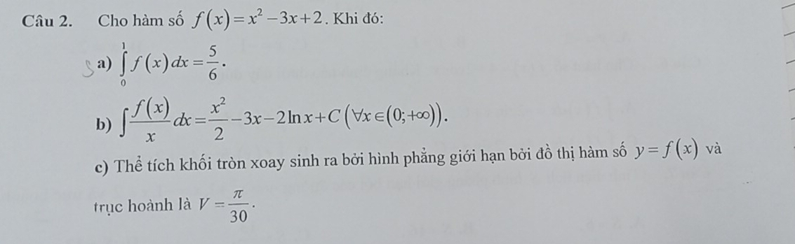 Cho hàm số f(x)=x^2-3x+2. Khi đó: 
a) ∈tlimits _0^(1f(x)dx=frac 5)6. 
b) ∈t  f(x)/x dx= x^2/2 -3x-2ln x+C(forall x∈ (0;+∈fty )). 
c) Thể tích khối tròn xoay sinh ra bởi hình phẳng giới hạn bởi đồ thị hàm số y=f(x) và 
rục hoành là V= π /30 .