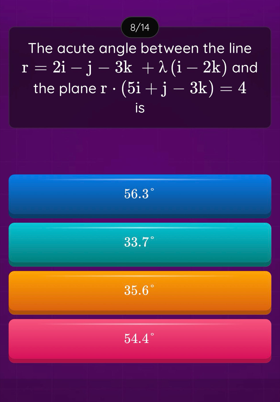 8/14
The acute angle between the line
r=2i-j-3k+lambda (i-2k) and
the plane r· (5i+j-3k)=4
is
56.3°
33.7°
35.6°
54.4°