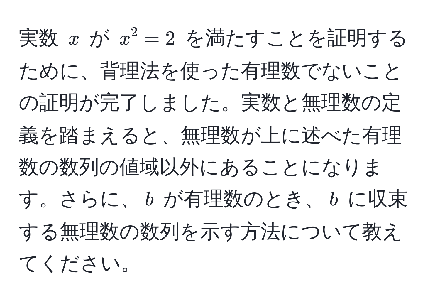 実数 $x$ が $x^2 = 2$ を満たすことを証明するために、背理法を使った有理数でないことの証明が完了しました。実数と無理数の定義を踏まえると、無理数が上に述べた有理数の数列の値域以外にあることになります。さらに、$b$ が有理数のとき、$b$ に収束する無理数の数列を示す方法について教えてください。