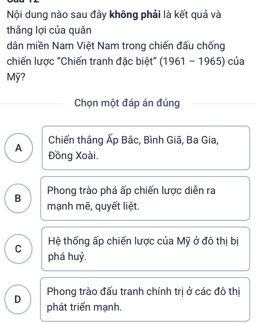 Nội dung nào sau đây không phải là kết quả và
thắng lợi của quân
dân miền Nam Việt Nam trong chiến đấu chống
chiến lược "Chiến tranh đặc biệt” (1961-1965) của
Mỹ?
Chọn một đáp án đúng
Chiến thắng Ấp Bắc, Bình Giã, Ba Gia,
A
Đồng Xoài.
Phong trào phá ấp chiến lược diễn ra
B
mạnh mẽ, quyết liệt.
Hệ thống ấp chiến lược của Mỹ ở đô thị bị
C
phá huỷ.
Phong trào đấu tranh chính trị ở các đô thị
D
phát triển mạnh.