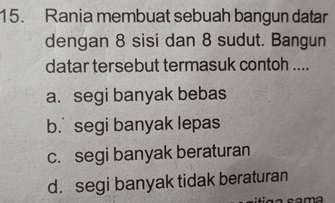 Rania membuat sebuah bangun datar
dengan 8 sisi dan 8 sudut. Bangun
datar tersebut termasuk contoh ....
a. segi banyak bebas
b. segi banyak lepas
c. segi banyak beraturan
d. segi banyak tidak beraturan
sama