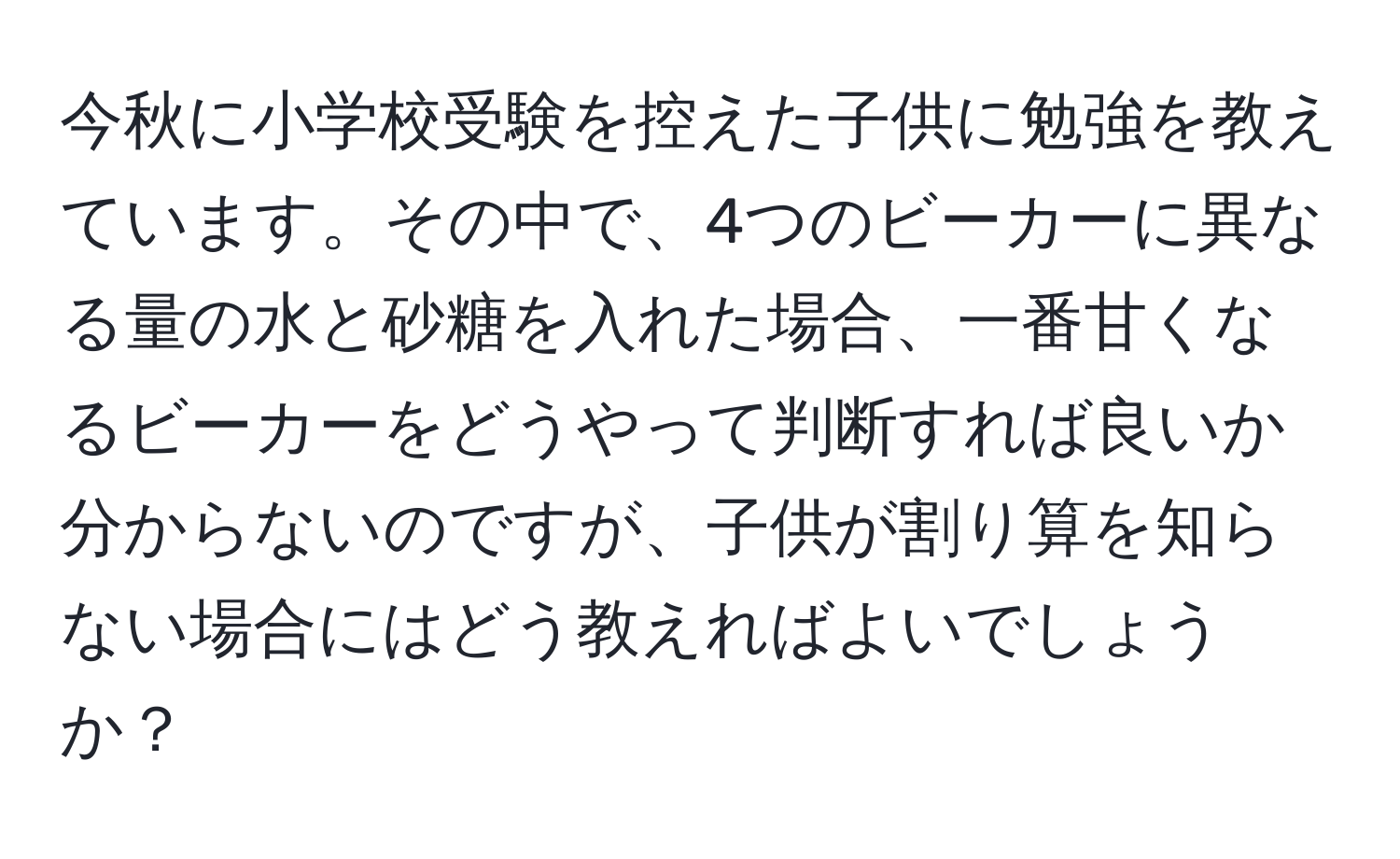 今秋に小学校受験を控えた子供に勉強を教えています。その中で、4つのビーカーに異なる量の水と砂糖を入れた場合、一番甘くなるビーカーをどうやって判断すれば良いか分からないのですが、子供が割り算を知らない場合にはどう教えればよいでしょうか？