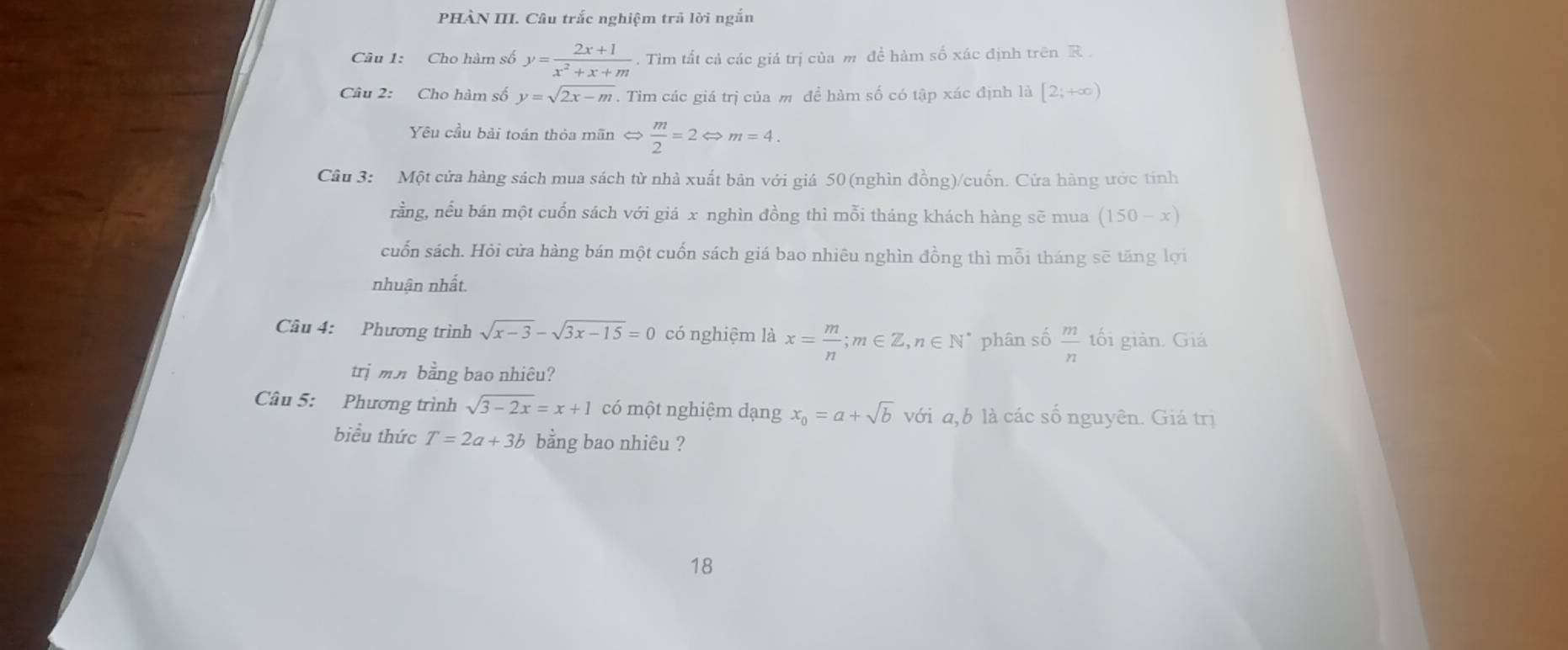 PHÀN III. Câu trắc nghiệm trả lời ngắn 
Câu 1: Cho hàm số y= (2x+1)/x^2+x+m . Tìm tất cả các giá trị của m đề hàm số xác định trên R. 
Câu 2: Cho hàm số y=sqrt(2x-m). Tim các giá trị của m đề hàm số có tập xác định là [2;+∈fty )
Yêu cầu bài toán thỏa mãn Leftrightarrow  m/2 =2Leftrightarrow m=4. 
Câu 3: Một cửa hàng sách mua sách từ nhà xuất bản với giá 50 (nghìn đồng)/cuốn. Cửa hàng ước tính 
rằng, nếu bán một cuốn sách với giá x nghìn đồng thì mỗi tháng khách hàng sẽ mua (150-x)
cuốn sách. Hỏi cửa hàng bán một cuốn sách giá bao nhiêu nghìn đồng thì mỗi tháng sẽ tăng lợi 
nhuận nhất. 
Câu 4: Phương trình sqrt(x-3)-sqrt(3x-15)=0 có nghiệm là x= m/n ; m∈ Z, n∈ N^* phân số  m/n  tối giản. Giá 
trị mm bằng bao nhiêu? 
Câu 5: Phương trình sqrt(3-2x)=x+1 có một nghiệm dạng x_0=a+sqrt(b) với a, b là các số nguyên. Giá trị 
biểu thức T=2a+3b bằng bao nhiêu ? 
18