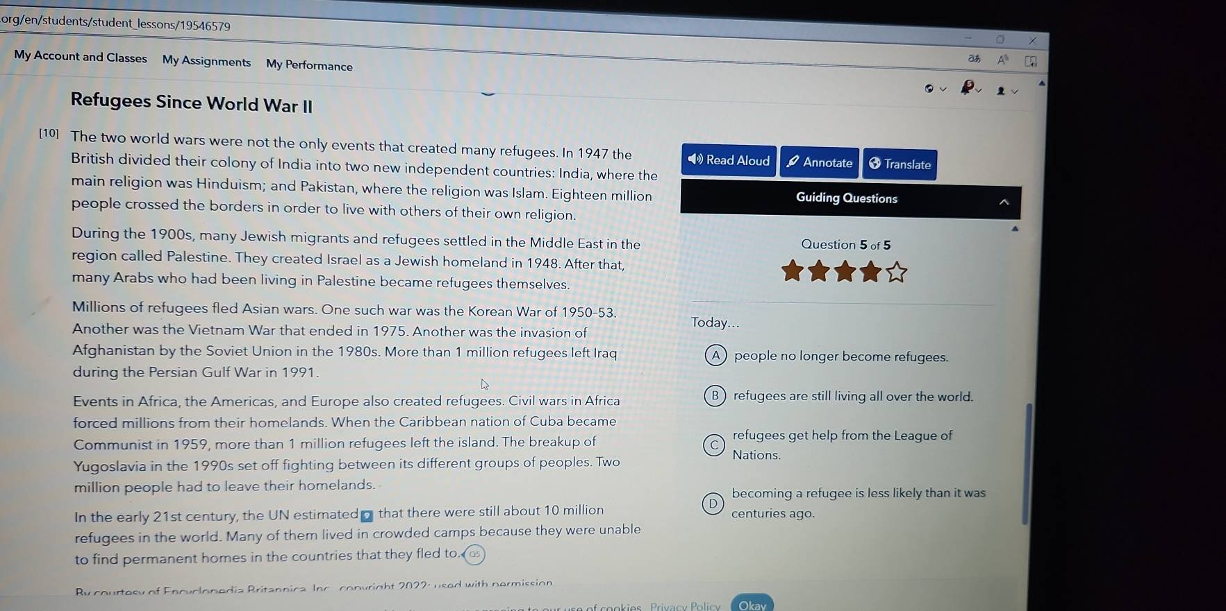 Lorg/en/students/student_lessons/19546579
My Account and Classes My Assignments My Performance
aあ
Refugees Since World War II
[10] The two world wars were not the only events that created many refugees. In 1947 the •》 Read Aloud 9 Annotate * Translate
British divided their colony of India into two new independent countries: India, where the
main religion was Hinduism; and Pakistan, where the religion was Islam. Eighteen million Guiding Questions ^
people crossed the borders in order to live with others of their own religion.
During the 1900s, many Jewish migrants and refugees settled in the Middle East in the Question 5of5 
region called Palestine. They created Israel as a Jewish homeland in 1948. After that,
many Arabs who had been living in Palestine became refugees themselves.
Millions of refugees fled Asian wars. One such war was the Korean War of 1950-53. Today...
Another was the Vietnam War that ended in 1975. Another was the invasion of
Afghanistan by the Soviet Union in the 1980s. More than 1 million refugees left Iraq A people no longer become refugees.
during the Persian Gulf War in 1991.
Events in Africa, the Americas, and Europe also created refugees. Civil wars in Africa B) refugees are still living all over the world.
forced millions from their homelands. When the Caribbean nation of Cuba became
Communist in 1959, more than 1 million refugees left the island. The breakup of
refugees get help from the League of
Nations.
Yugoslavia in the 1990s set off fighting between its different groups of peoples. Two
million people had to leave their homelands.
becoming a refugee is less likely than it was
In the early 21st century, the UN estimated that there were still about 10 million centuries ago.
refugees in the world. Many of them lived in crowded camps because they were unable
to find permanent homes in the countries that they fled to. 
By courtosy of Enovclonedia Britannica Inc convright 2022: used with nermission
is Privacy i Okav