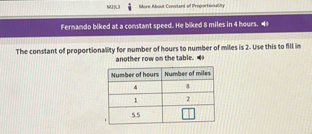 M2|L3 More About Constant of Proportionality 
Fernando biked at a constant speed. He biked 8 miles in 4 hours. 
The constant of proportionality for number of hours to number of miles is 2. Use this to fill in 
another row on the table.