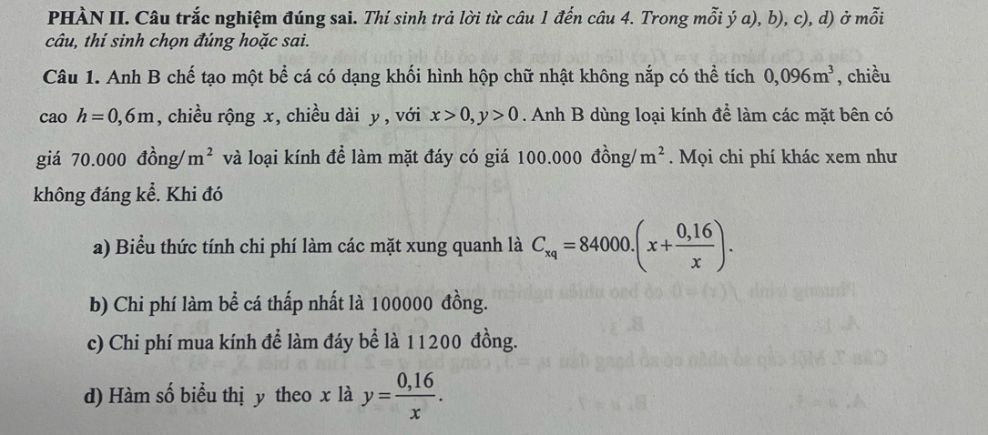 PHÀN II. Câu trắc nghiệm đúng sai. Thí sinh trả lời từ câu 1 đến câu 4. Trong mỗi ý a), b), c), d) ở mỗi 
câu, thí sinh chọn đúng hoặc sai. 
Câu 1. Anh B chế tạo một bể cá có dạng khối hình hộp chữ nhật không nắp có thể tích 0,096m^3 , chiều 
cao . h=0,6m , chiều rộng x, chiều dài y , với x>0, y>0. Anh B dùng loại kính để làm các mặt bên có 
giá 70.000 đồng/ m^2 và loại kính để làm mặt đáy có giá 100.000 đồng/ m^2. Mọi chi phí khác xem như 
không đáng kể. Khi đó 
a) Biểu thức tính chi phí làm các mặt xung quanh là C_xq=84000.(x+ (0,16)/x ). 
b) Chi phí làm bể cá thấp nhất là 100000 đồng. 
c) Chi phí mua kính để làm đáy bể là 11200 đồng. 
d) Hàm số biểu thị y theo x là y= (0,16)/x .