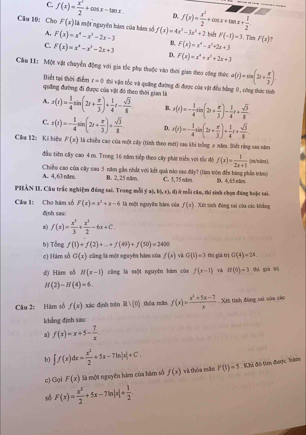 C. f(x)= x^2/2 +cos x-tan x.
D. f(x)= x^2/2 +cos x+tan x+ 1/2 .
Câu 10: Cho F(x) là một nguyên hàm của hàm số f(x)=4x^3-3x^2+2 biết F(-1)=3. Tim F(x)
A. F(x)=x^4-x^3-2x-3
B.
C. F(x)=x^4-x^3-2x+3 F(x)=x^4-x^3+2x+3
？
D. F(x)=x^4+x^3+2x+3
Câu 11: Một vật chuyển động với gia tốc phụ thuộc vào thời gian theo công thức a(t)=sin (2t+ π /3 ).
Biết tại thời điểm t=0 thì vận tốc và quãng đường đi được của vật đều bằng 0, công thức tính
quãng đường đi được của vật đó theo thời gian là
A. s(t)= 1/4 sin (2t+ π /3 )+ 1/4 t- sqrt(3)/8 . B. s(t)=- 1/4 sin (2t+ π /3 )- 1/4 t+ sqrt(3)/8 .
C. s(t)=- 1/4 sin (2t+ π /3 )+ sqrt(3)/8 . D. s(t)=- 1/4 sin (2t+ π /3 )+ 1/4 t+ sqrt(3)/8 .
Câu 12: Kí hiệu F(x) là chiều cao của một cây (tính theo mét) sau khi trồng x năm. Biết rằng sau năm
đầu tiên cây cao 4 m. Trong 16 năm tiếp theo cây phát triển với tốc độ f(x)= 1/2x+1  (m/năm).
Chiều cao của cây sau 5 năm gần nhất với kết quả nảo sau đây? (làm tròn đến hàng phần trăm)
A. 4,63 năm. B. 2,25 năm. C. 5, 75 năm. D. 4, 65 năm.
PHÀN II. Câu trắc nghiệm đúng sai. Trong mỗi ya),b),c) ), d) ở mỗi câu, thí sinh chọn đúng hoặc sai.
Câu 1: Cho hàm số F(x)=x^2+x-6 là một nguyên hàm của f(x). Xét tính đúng sai của các khẳng
định sau:
a) f(x)= x^3/3 + x^2/2 -6x+C.
b) Tổng f(1)+f(2)+...+f(49)+f(50)=2400
c) Hàm số G(x) cũng là một nguyên hàm của f(x) và G(1)=3 thì giá trị G(4)=24.
d) Hàm số H(x-1) cũng là một nguyên hàm của f(x-1) và H(0)=3 thì giá trị
H(2)-H(4)=6.
Câu 2: Hàm số f(x) xác định trên Rvee  0 thỏa mãn f(x)= (x^2+5x-7)/x  Xét tính đúng sai của các
khẳng định sau:
a) f(x)=x+5- 7/x .
b) ∈t f(x)dx= x^2/2 +5x-7ln |x|+C.
c) Gọi F(x) là một nguyên hàm của hàm số f(x) và thỏa mãn F(1)=5. Khi đó tìm được hàm
số F(x)= x^2/2 +5x-7ln |x|+ 1/2 .