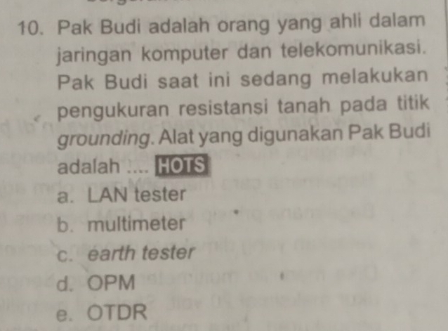 Pak Budi adalah orang yang ahli dalam
jaringan komputer dan telekomunikasi.
Pak Budi saat ini sedang melakukan
pengukuran resistansi tanah pada titik
grounding. Alat yang digunakan Pak Budi
adalah .... HOTS
a. LAN tester
b. multimeter
c. earth tester
d. OPM
e. OTDR