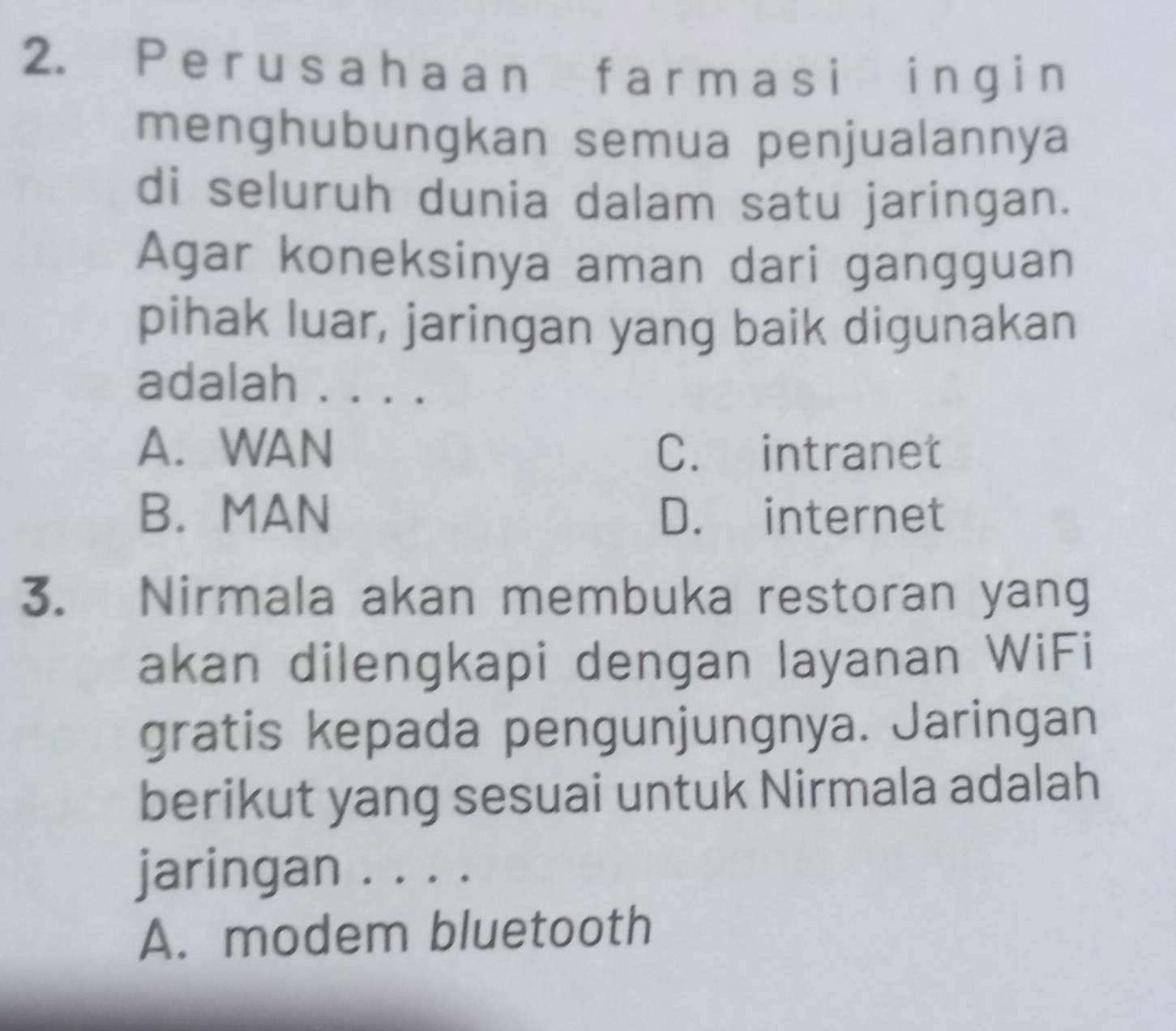 Per usahaann f arm asi ing i n
menghubungkan semua penjualannya
di seluruh dunia dalam satu jaringan.
Agar koneksinya aman dari gangguan
pihak luar, jaringan yang baik digunakan
adalah . . . .
A. WAN C. intranet
B. MAN D. internet
3. Nirmala akan membuka restoran yang
akan dilengkapi dengan layanan WiFi
gratis kepada pengunjungnya. Jaringan
berikut yang sesuai untuk Nirmala adalah
jaringan . . . .
A. modem bluetooth