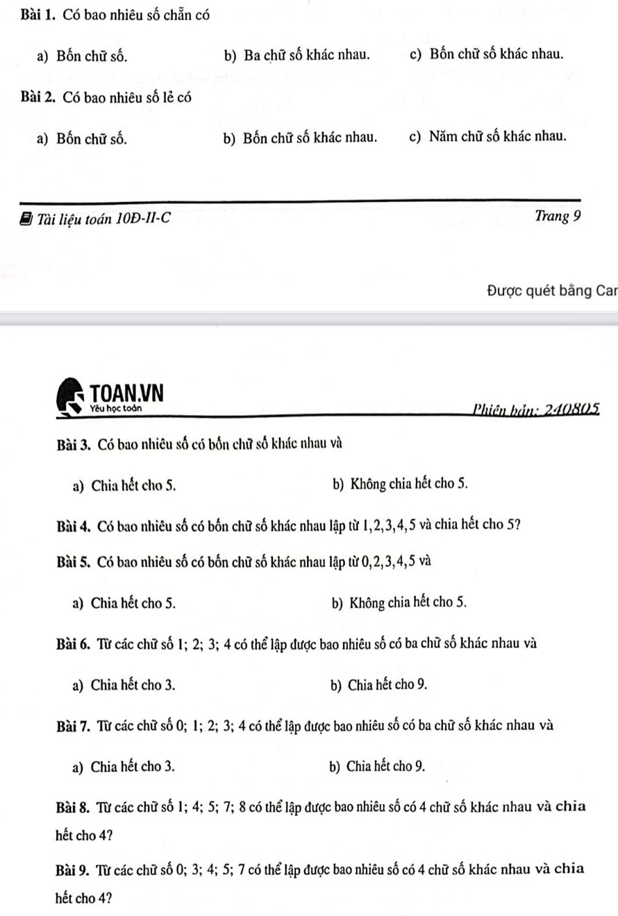 Có bao nhiêu số chẵn có
a) Bốn chữ số. b) Ba chữ số khác nhau. c) Bốn chữ số khác nhau.
Bài 2. Có bao nhiêu số lẻ có
a) Bốn chữ số. b) Bốn chữ số khác nhau. c) Năm chữ số khác nhau.
Tài liệu toán 10Đ-II-C Trang 9
Được quét bằng Car
TOAN.VN
Yêu học toán Phiên bản: 240805
Bài 3. Có bao nhiêu số có bốn chữ số khác nhau và
a) Chia hết cho 5. b) Không chia hết cho 5.
Bài 4. Có bao nhiêu số có bốn chữ số khác nhau lập từ 1, 2, 3, 4, 5 và chia hết cho 5?
Bài 5. Có bao nhiêu số có bốn chữ số khác nhau lập từ 0, 2, 3, 4, 5 và
a) Chia hết cho 5. b) Không chia hết cho 5.
Bài 6. Từ các chữ số 1; 2; 3; 4 có thể lập được bao nhiêu số có ba chữ số khác nhau và
a) Chia hết cho 3. b) Chia hết cho 9.
Bài 7. Từ các chữ số 0; 1; 2; 3; 4 có thể lập được bao nhiêu số có ba chữ số khác nhau và
a) Chia hết cho 3. b) Chia hết cho 9.
Bài 8. Từ các chữ số 1; 4; 5; 7; 8 có thể lập được bao nhiêu số có 4 chữ số khác nhau và chia
hết cho 4?
Bài 9. Từ các chữ số 0; 3; 4; 5; 7 có thể lập được bao nhiêu số có 4 chữ số khác nhau và chia
hết cho 4?