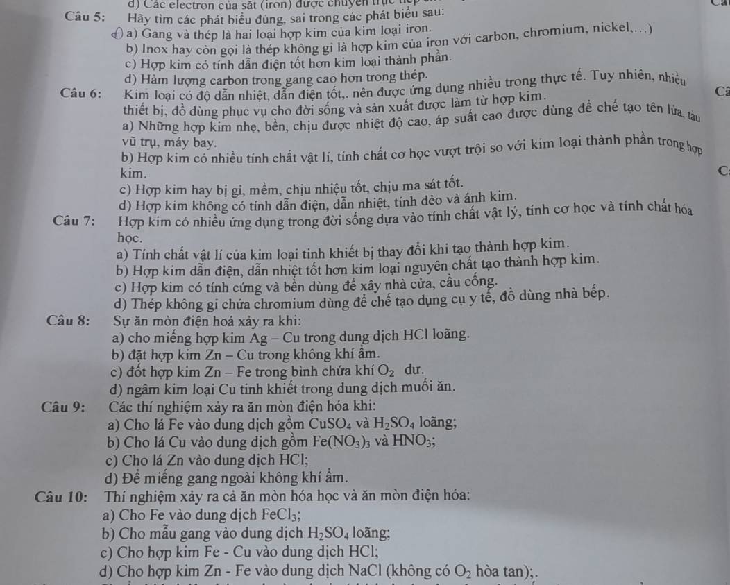 Các electron của sắt (iron) được chuyền trực
Câu 5: Hãy tìm các phát biểu đúng, sai trong các phát biểu sau:
( a) Gang và thép là hai loại hợp kim của kim loại iron.
b) Inox hay còn gọi là thép không gi là hợp kim của iron với carbon, chromium, nickel,...)
c) Hợp kim có tính dẫn điện tốt hơn kim loại thành phần.
d) Hàm lượng carbon trong gang cao hơn trong thép.
Câu 6:  Kim loại có độ dẫn nhiệt, dẫn điện tốt,. nên được ứng dụng nhiều trong thực tế. Tuy nhiên, nhiều
thiết bị, đồ dùng phục vụ cho đời sống và sản xuất được làm từ hợp kim.
Cã
a) Những hợp kim nhẹ, bền, chịu được nhiệt độ cao, áp suất cao được dùng để chế tạo tên lửa, tàu
vũ trụ, máy bay.
b) Hợp kim có nhiều tính chất vật lí, tính chất cơ học vượt trội so với kim loại thành phần trong hợp
kim. C
c) Hợp kim hay bị gi, mềm, chịu nhiệu tốt, chịu ma sát tốt.
d) Hợp kim không có tính dẫn điện, dẫn nhiệt, tính dèo và ánh kim.
Câu 7: Hợp kim có nhiều ứng dụng trong đời sống dựa vào tính chất vật lý, tính cơ học và tính chất hóa
học.
a) Tính chất vật lí của kim loại tinh khiết bị thay đổi khi tạo thành hợp kim.
b) Hợp kim dẫn điện, dẫn nhiệt tốt hơn kim loại nguyên chất tạo thành hợp kim.
c) Hợp kim có tính cứng và bền dùng để xây nhà cửa, cầu cống.
d) Thép không gi chứa chromium dùng để chế tạo dụng cụ y tể, đồ dùng nhà bếp.
Câu 8: Sự ăn mòn điện hoá xảy ra khi:
a) cho miếng hợp kim Ag - Cu trong dung dịch HCl loãng.
b) đặt hợp kim Zn - Cu trong không khí ẩm.
c) đốt hợp kim Zn - Fe trong bình chứa khí O_2 du.
d) ngâm kim loại Cu tinh khiết trong dung dịch muối ăn.
Câu 9:  Các thí nghiệm xảy ra ăn mòn điện hóa khi:
a) Cho lá Fe vào dung dịch gồm CuSO_4 và H_2SO_4 loãng;
b) Cho lá Cu vào dung dịch gồm Fe(NO_3)_3 và HNO_3;
c) Cho lá Zn vào dung dịch HCl;
d) Để miếng gang ngoài không khí ẩm.
Câu 10: Thí nghiệm xảy ra cả ăn mòn hóa học và ăn mòn điện hóa:
a) Cho Fe vào dung dịch FeCl_3;
b) Cho mẫu gang vào dung dịch H_2SO_4 loãng;
c) Cho hợp kim Fe - Cu vào dung dịch HCl;
d) Cho hợp kim Zn - Fe vào dung dịch NaCl (không có O_2 hòa tan);.