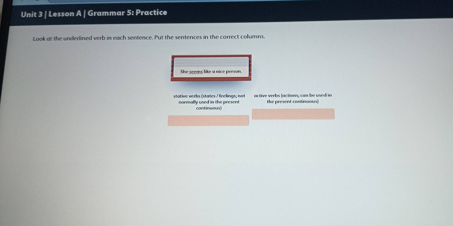 Lesson A | Grammar 5: Practice 
Look at the underlined verb in each sentence. Put the sentences in the correct columns. 
She seems like a nice person. 
stative verbs (states / feelings; not active verbs (actions; can be used in 
normally used in the present the present continuous) 
continuous)