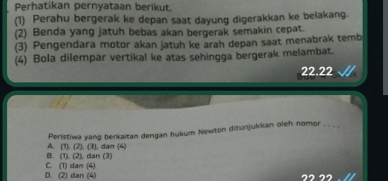 Perhatikan pernyataan berikut.
(1) Perahu bergerak ke depan saat dayung digerakkan ke belakang.
(2) Benda yang jatuh bebas akan bergerak semakin cepat.
(3) Pengendara motor akan jatuh ke arah depan saat menabrak temb
(4) Bola dilempar vertikal ke atas sehingga bergerak melambat.
22.22
Peristiwa yang berkaitan dengan hukum Newton ditunjukkan oleh nomor . . . ,
A. (1), (2), (3), dan (4)
B. (1), (2), dan (3)
C. (1) dan (4)
D. (2) dan (4)