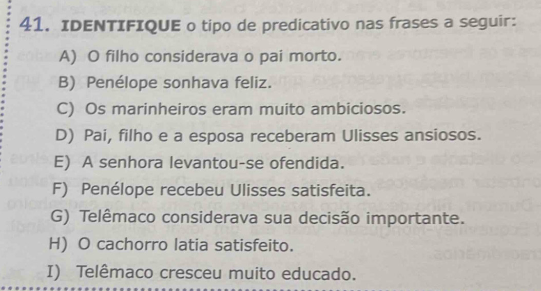 IDENTIFIQUE o tipo de predicativo nas frases a seguir:
A) O filho considerava o pai morto.
B) Penélope sonhava feliz.
C) Os marinheiros eram muito ambiciosos.
D) Pai, filho e a esposa receberam Ulisses ansiosos.
E) A senhora levantou-se ofendida.
F) Penélope recebeu Ulisses satisfeita.
G) Telêmaco considerava sua decisão importante.
H) O cachorro latia satisfeito.
I) Telêmaco cresceu muito educado.