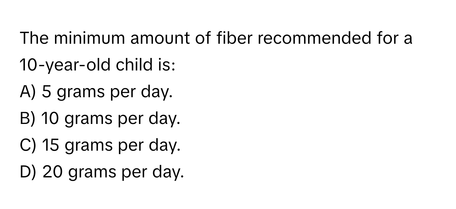 The minimum amount of fiber recommended for a 10-year-old child is:

A) 5 grams per day.
B) 10 grams per day.
C) 15 grams per day.
D) 20 grams per day.