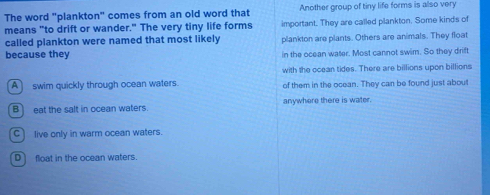 The word "plankton" comes from an old word that Another group of tiny life forms is also very
means "to drift or wander." The very tiny life forms important. They are called plankton. Some kinds of
called plankton were named that most likely plankton are plants. Others are animals. They float
because they in the ocean water. Most cannot swim. So they drift
with the ocean tides. There are billions upon billions
A swim quickly through ocean waters. of them in the ocean. They can be found just about
B] eat the salt in ocean waters. anywhere there is water.
C) live only in warm ocean waters.
D float in the ocean waters.