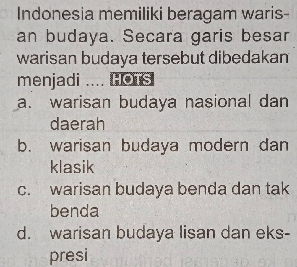 Indonesia memiliki beragam waris-
an budaya. Secara garis besar
warisan budaya tersebut dibedakan
menjadi .... HOTS
a. warisan budaya nasional dan
daerah
b. warisan budaya modern dan
klasik
c. warisan budaya benda dan tak
benda
d. warisan budaya lisan dan eks-
presi