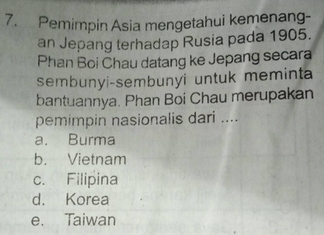 Pemimpin Asia mengetahui kemenang-
an Jepang terhadap Rusia pada 1905.
Phan Boi Chau datang ke Jepang secara
sembunyi-sembunyi untuk meminta
bantuannya. Phan Boi Chau merupakan
pemimpin nasionalis dari ....
a. Burma
b. Vietnam
c. Filipina
d. Korea
e. Taiwan