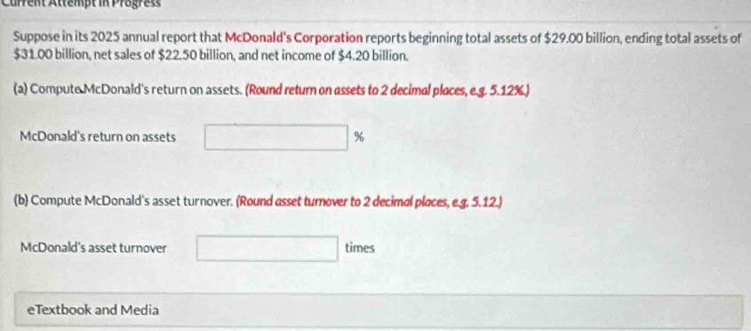 Current Attempt in Progres 
Suppose in its 2025 annual report that McDonald's Corporation reports beginning total assets of $29.00 billion, ending total assets of
$31.00 billion, net sales of $22.50 billion, and net income of $4.20 billion. 
(a) Compute McDonald's return on assets. (Round return on assets to 2 decimal places, e.g. 5.12%.) 
McDonald's return on assets %
(b) Compute McDonald's asset turnover. (Round asset turnover to 2 decimal places, e.g. 5.12.) 
McDonald's asset turnover times 
eTextbook and Media