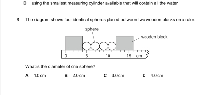 D using the smallest measuring cylinder available that will contain all the water
5 The diagram shows four identical spheres placed between two wooden blocks on a ruler.
What is the diameter of one sphere?
A 1.0 cm B 2.0 cm C 3.0 cm D 4.0 cm