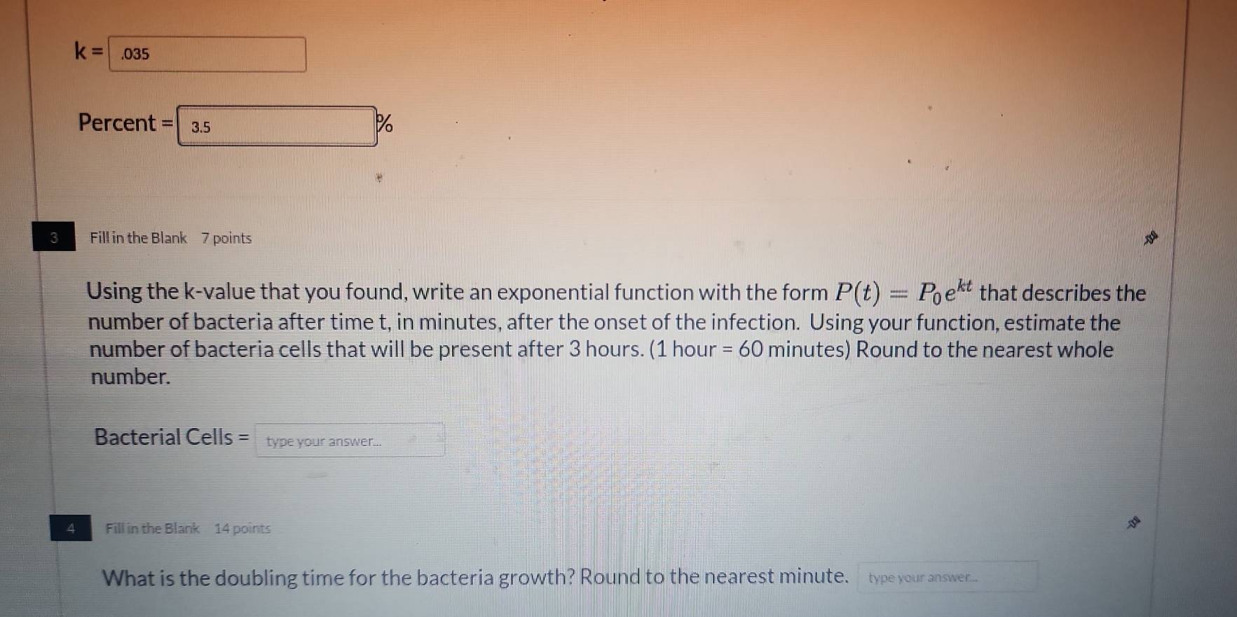 K=□ .035
Percent =3.5%
3 Fill in the Blank 7 points 
Using the k -value that you found, write an exponential function with the form P(t)=P_0e^(kt) that describes the 
number of bacteria after time t, in minutes, after the onset of the infection. Using your function, estimate the 
number of bacteria cells that will be present after 3 hours. (1 hour =60 minutes) Round to the nearest whole 
number. 
Bacterial Cells = type your answer.. = 1/2 
4 Fill in the Blank 14 points 
What is the doubling time for the bacteria growth? Round to the nearest minute. type your answer... frac 