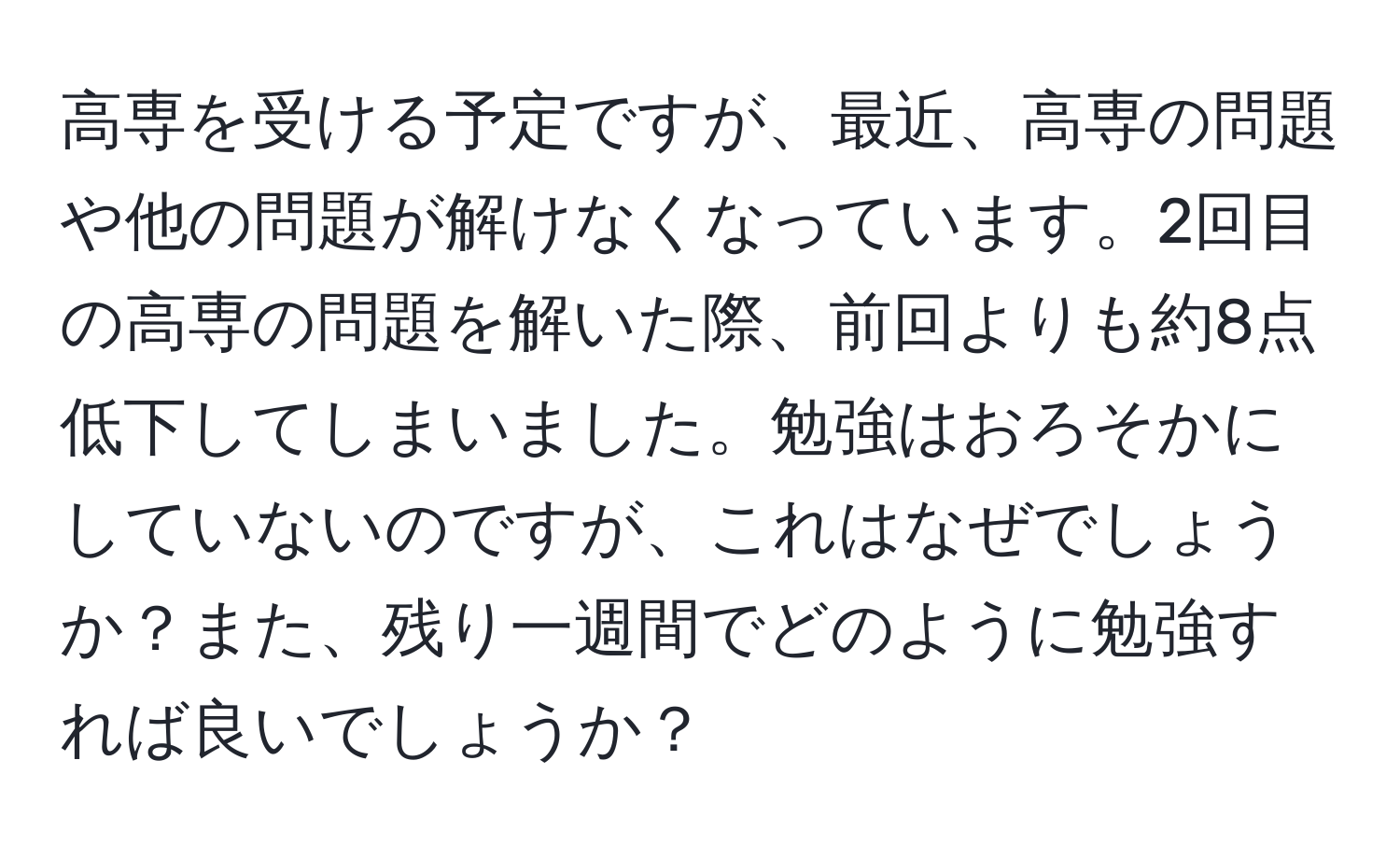 高専を受ける予定ですが、最近、高専の問題や他の問題が解けなくなっています。2回目の高専の問題を解いた際、前回よりも約8点低下してしまいました。勉強はおろそかにしていないのですが、これはなぜでしょうか？また、残り一週間でどのように勉強すれば良いでしょうか？