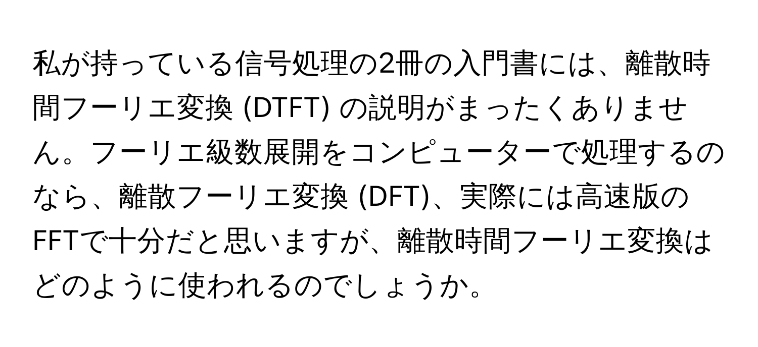 私が持っている信号処理の2冊の入門書には、離散時間フーリエ変換 (DTFT) の説明がまったくありません。フーリエ級数展開をコンピューターで処理するのなら、離散フーリエ変換 (DFT)、実際には高速版のFFTで十分だと思いますが、離散時間フーリエ変換はどのように使われるのでしょうか。