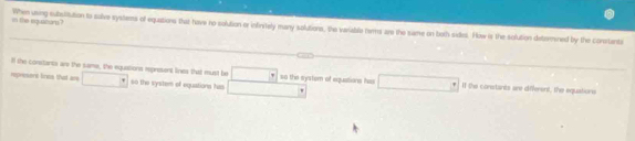 in the equaitiors? When using subuitation to salive systems of equations that have no solution or infivitely many solutions, the variable temms are the same on both sides. How is the solution determined by the conrtante
Ill the constarss are the same, the equations represent lives that must be * so the system of equations he I the constants are different, the equations
represent lines that are so the system of equations has