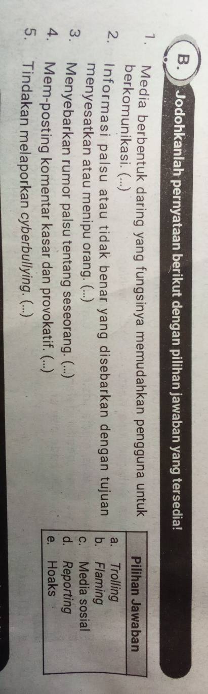Jodohkanlah pernyataan berikut dengan pilihan jawaban yang tersedia! 
1. Media berbentuk daring yang fungsinya memudahkan pengguna untuk 
berkomunikasi. (...) 
2. Informasi palsu atau tidak benar yang disebarkan dengan tujuan 
menyesatkan atau menipu orang. (...) 
3. Menyebarkan rumor palsu tentang seseorang. (...) 
4. Mem-posting komentar kasar dan provokatif. (...) 
5. Tindakan melaporkan cyberbullying. (...)