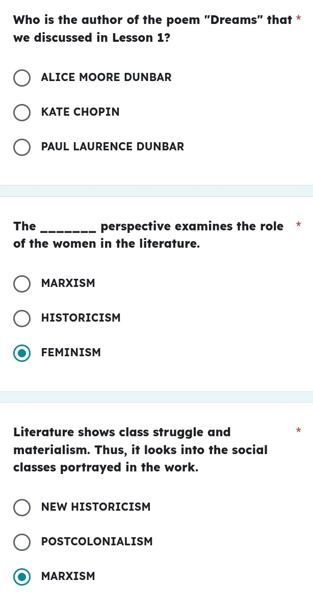 Who is the author of the poem "Dreams" that *
we discussed in Lesson 1?
ALICE MOORE DUNBAR
KATE CHOPIN
PAUL LAURENCE DUNBAR
The _perspective examines the role *
of the women in the literature.
MARXISM
HISTORICISM
FEMINISM
Literature shows class struggle and
*
materialism. Thus, it looks into the social
classes portrayed in the work.
NEW HISTORICISM
POSTCOLONIALISM
MARXISM