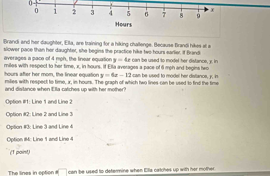 Brandi and her daughter, Ella, are training for a hiking challenge. Because Brandi hikes at a
slower pace than her daughter, she begins the practice hike two hours earlier. If Brandi
averages a pace of 4 mph, the linear equation y=4x can be used to model her distance, y, in
miles with respect to her time, x, in hours. If Ella averages a pace of 6 mph and begins two
hours after her mom, the linear equation y=6x-12 can be used to model her distance, y, in
miles with respect to time, x, in hours. The graph of which two lines can be used to find the time
and distance when Ella catches up with her mother?
Option #1: Line 1 and Line 2
Option #2: Line 2 and Line 3
Option #3: Line 3 and Line 4
Option #4: Line 1 and Line 4
(1 point)
The lines in option # can be used to determine when Ella catches up with her mother.