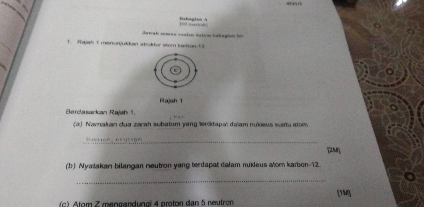 454f3 
Bahagian A 
[60 markah] 
Jawab semua soalan dalam bahagian ini. 
1. Rajah 1 menunjukkan struktur atom karbon- 12
Rajah 1 
Berdasarkan Rajah 1, 
(a) Namakan dua zarah subatom yang terddapat dalam nukleus suatu atom 
_Elciion, ncutión 
[2M] 
(b) Nyatakan bilangan neutron yang terdapat dalam nukleus atom karbon- 12. 
_ 
[1M] 
(c) Atom Z mengandungi 4 proton dan 5 neutron