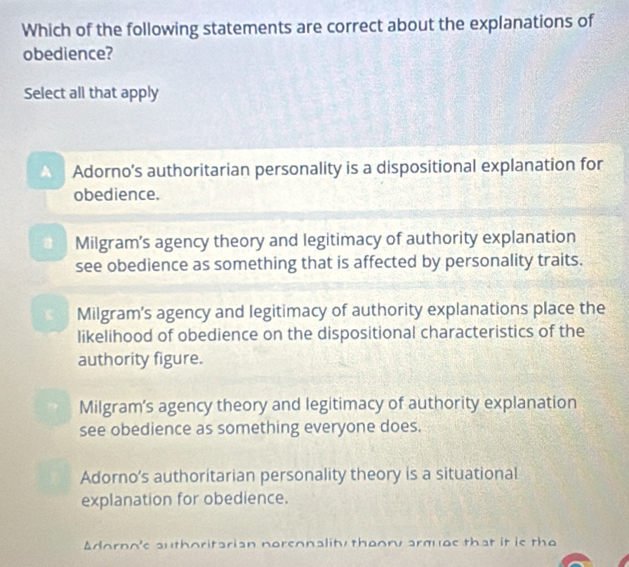 Which of the following statements are correct about the explanations of
obedience?
Select all that apply
Adorno’s authoritarian personality is a dispositional explanation for
obedience.
* Milgram’s agency theory and legitimacy of authority explanation
see obedience as something that is affected by personality traits.
C Milgram’s agency and legitimacy of authority explanations place the
likelihood of obedience on the dispositional characteristics of the
authority figure.
Milgram’s agency theory and legitimacy of authority explanation
see obedience as something everyone does.
Adorno’s authoritarian personality theory is a situational
explanation for obedience.
Adorno's authoritarian nersonality theory arquas that it is the