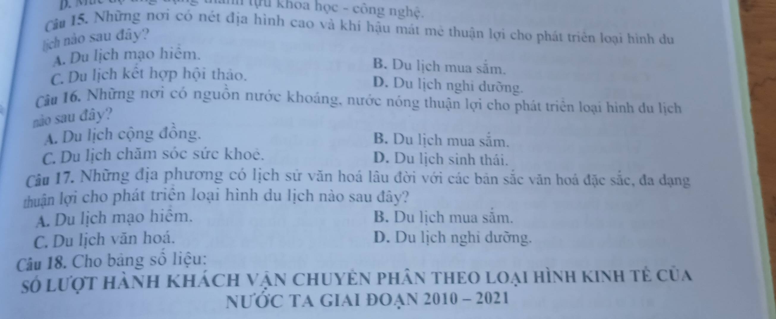 thanh tựu khoa học - công nghệ.
Câu 15. Những nơi có nét địa hình cao và khí hậu mát mê thuận lợi cho phát triển loại hình du
[ịch nào sau đây?
A. Du lịch mạo hiểm.
B. Du lịch mua sắm.
C. Du lịch kết hợp hội thảo.
D. Du lịch nghi dưỡng.
Câu 16, Những nơi có nguồn nước khoáng, nước nóng thuận lợi cho phát triển loại hình du lịch
nào sau đây?
A. Du lịch cộng đồng. B. Du lịch mua sắm.
C. Du lịch chăm sóc sức khoê. D. Du lịch sinh thái.
Câu 17. Những địa phương có lịch sử văn hoá lâu đời với các bản sắc văn hoá đặc sắc, đa dạng
huận lợi cho phát triển loại hình du lịch nào sau đây?
A. Du lịch mạo hiêm. B. Du lịch mua sắm.
C. Du lịch văn hoá. D. Du lịch nghi dưỡng.
Câu 18. Cho bảng số liệu:
số lượt hành khách vận chuyên phân theo loại hình kinh tẻ của
NƯỚC TA GIAI ĐOẠN 2010 - 2021