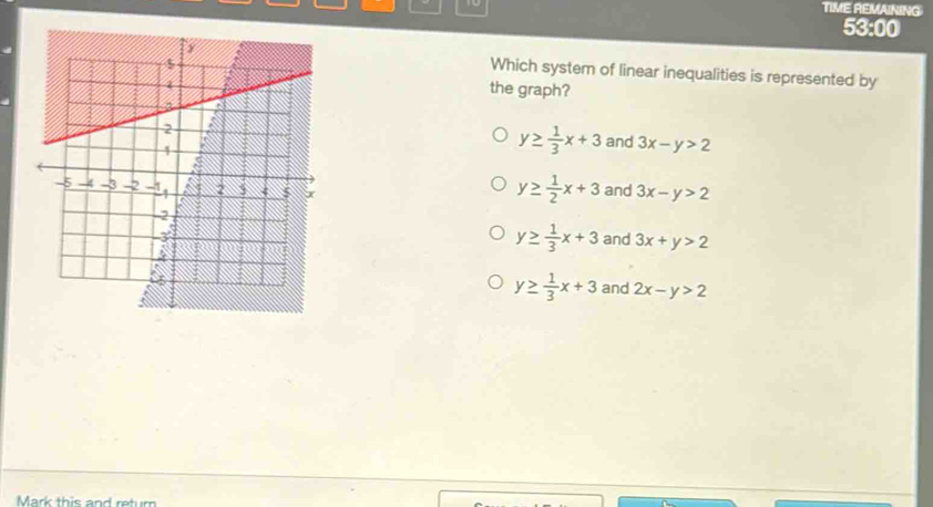 TIME REMAINING
53:00
Which system of linear inequalities is represented by
the graph?
y≥  1/3 x+3 and 3x-y>2
y≥  1/2 x+3
and 3x-y>2
y≥  1/3 x+3 and 3x+y>2
and 2x-y>2
y≥  1/3 x+3
Mark this and return