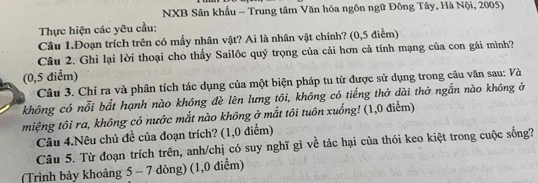 NXB Sân khấu - Trung tâm Văn hóa ngôn ngữ Đông Tây, Hà Nội, 2005) 
Thực hiện các yêu cầu: 
Câu 1.Đoạn trích trên có mấy nhân vật? Ai là nhân vật chính? (0,5 điểm) 
Câu 2. Ghi lại lời thoại cho thấy Sailôc quý trọng của cải hơn cả tính mạng của con gái mình? 
(0,5 điểm) 
Câu 3. Chỉ ra và phân tích tác dụng của một biện pháp tu từ được sử dụng trong câu văn sau: Và 
không có nỗi bất hạnh nào không đè lên lưng tôi, không có tiếng thở dài thở ngắn nào không ở 
miệng tôi ra, không có nước mắt nào không ở mắt tôi tuôn xuống! (1,0 điểm) 
Câu 4.Nêu chủ đề của đoạn trích? (1,0 điểm) 
Câu 5. Từ đoạn trích trên, anh/chị có suy nghĩ gì về tác hại của thói keo kiệt trong cuộc sống? 
(Trình bày khoảng 5 - 7 dòng) (1,0 điểm)