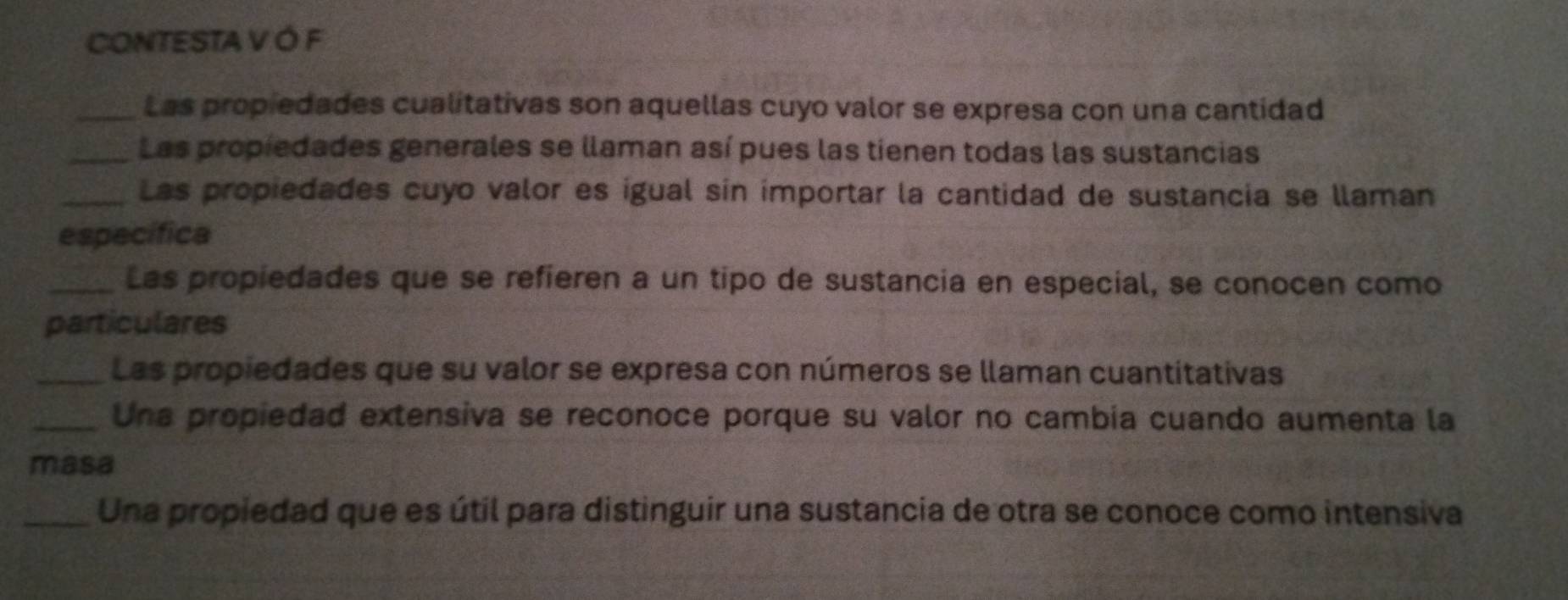 CONTESTA V Ó F 
_Las propiedades cualitativas son aquellas cuyo valor se expresa con una cantidad 
_Las propiedades generales se llaman así pues las tienen todas las sustancias 
_Las propiedades cuyo valor es igual sin importar la cantidad de sustancia se llaman 
específica 
_Las propiedades que se refieren a un tipo de sustancia en especial, se conocen como 
particulares 
_Las propiedades que su valor se expresa con números se llaman cuantitativas 
_Una propiedad extensiva se reconoce porque su valor no cambia cuando aumenta la 
masa 
_Una propiedad que es útil para distinguir una sustancia de otra se conoce como intensiva