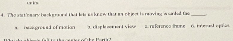 units.
4. The stationary background that lets us know that an object is moving is called the _.
a. background of motion b. displacement view c. reference frame d. internal optics
ats fall to the center of the Earth?