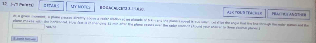 12 [-/1 Points] DETAILS MY NOTES ROGACALCET2 3.11.020. ASK YOUR TEACHER PRACTICE ANOTHER 
At a given moment, a plane passes directly above a radar station at an altitude of 6 km and the plane's speed is 400 km/h. Let & be the angle that the line through the radar station end the 
plane makes with the horizontal. How fast is θ changing 12 min after the plane passes over the radar station? (Round your answer to three decimal places.) 
rad/hr 
Submit Answer